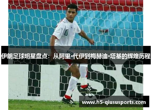 伊朗足球明星盘点：从阿里·代伊到梅赫迪·塔基的辉煌历程