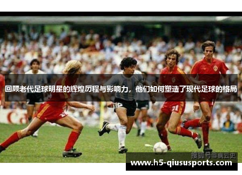 回顾老代足球明星的辉煌历程与影响力，他们如何塑造了现代足球的格局