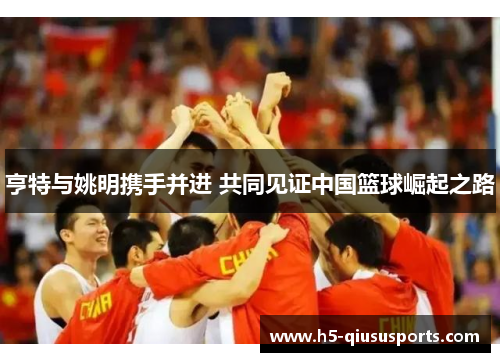 亨特与姚明携手并进 共同见证中国篮球崛起之路