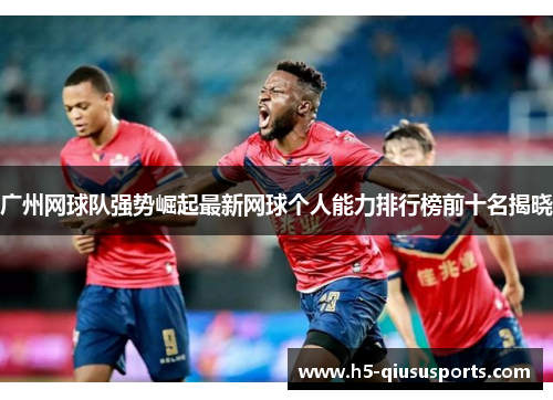 广州网球队强势崛起最新网球个人能力排行榜前十名揭晓
