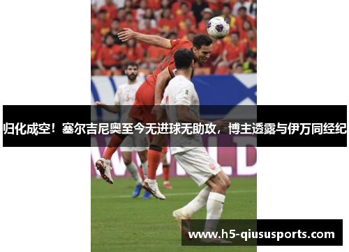 归化成空！塞尔吉尼奥至今无进球无助攻，博主透露与伊万同经纪